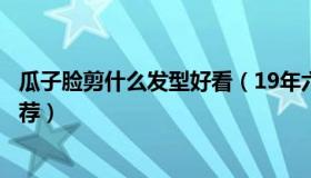 瓜子脸剪什么发型好看（19年六款非常合适瓜子脸的发型推荐）