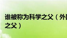 谁被称为科学之父（外国的科学家被称为什么之父）