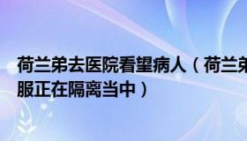 荷兰弟去医院看望病人（荷兰弟承认自己患病：感觉很不舒服正在隔离当中）