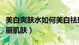 美白爽肤水如何美白祛斑（自制爽肤水养成美丽肌肤）