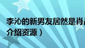 李沁的新男友居然是肖战（日久生情还为对方介绍资源）