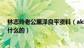 林志玲老公黑泽良平资料（akira家庭背景不简单父母是做什么的）