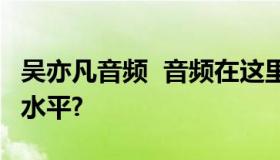 吴亦凡音频  音频在这里 来听听这现场是什么水平?