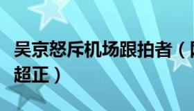 吴京怒斥机场跟拍者（网友大赞：太帅了三观超正）