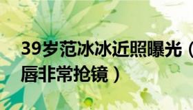 39岁范冰冰近照曝光（妆容精致肌肤白皙红唇非常抢镜）