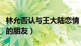 林允否认与王大陆恋情（直言和王大陆是很好的朋友）