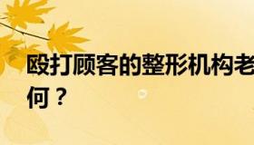 殴打顾客的整形机构老板被刑拘 具体情况如何？