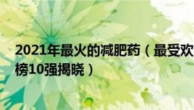 2021年最火的减肥药（最受欢迎的2021年减肥药热卖排行榜10强揭晓）