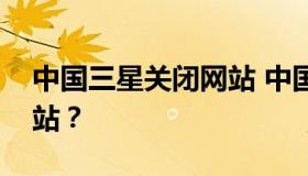 中国三星关闭网站 中国三星为啥突然关闭网站？