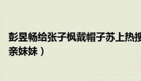 彭昱畅给张子枫戴帽子苏上热搜（张子枫的回应却笑哭网友 亲妹妹）