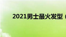 2021男士最火发型（男士流行发型）