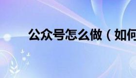 公众号怎么做（如何做微信公众号）