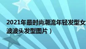 2021年最时尚潮流年轻发型女波波头（2022年好看的中长波波头发型图片）