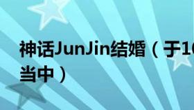 神话JunJin结婚（于10月举行婚礼正在筹备当中）