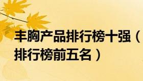 丰胸产品排行榜十强（2021年丰胸产品热卖排行榜前五名）