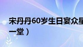 宋丹丹60岁生日宴众星云集（圈内好友齐聚一堂）