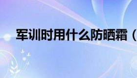 军训时用什么防晒霜（军训防晒霜推荐）