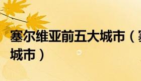 塞尔维亚前五大城市（塞尔维亚的首都是哪座城市）