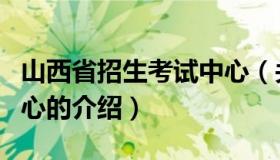 山西省招生考试中心（关于山西省招生考试中心的介绍）