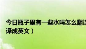 今日瓶子里有一些水吗怎么翻译（瓶子里有一些水吗是的翻译成英文）