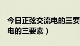 今日正弦交流电的三要素是哪3个（正弦交流电的三要素）