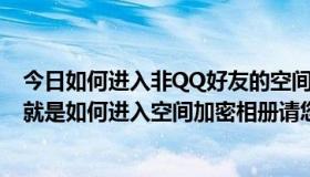 今日如何进入非QQ好友的空间 对方设置仅好友能访问还有就是如何进入空间加密相册请您指导下大神们帮帮忙