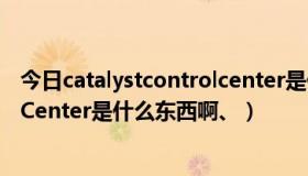 今日catalystcontrolcenter是什么意思（CatalystControlCenter是什么东西啊、）