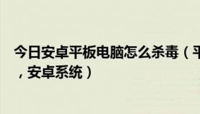 今日安卓平板电脑怎么杀毒（平板电脑需要安装杀毒软件吗，安卓系统）