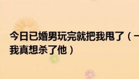 今日已婚男玩完就把我甩了（一个已婚男人玩弄了我的感情我真想杀了他）