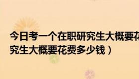 今日考一个在职研究生大概要花费多少钱钱（考一个在职研究生大概要花费多少钱）