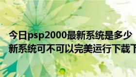 今日psp2000最新系统是多少（PSP2000最新系统是多少，新系统可不可以完美运行下载下来的游戏）