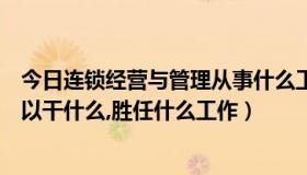 今日连锁经营与管理从事什么工作（连锁经营管理学出来可以干什么,胜任什么工作）