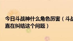 今日斗战神什么角色厉害（斗战神神将到底那个系好，我一直在纠结这个问题）