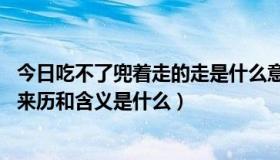 今日吃不了兜着走的走是什么意思（吃不了兜着走 这句话的来历和含义是什么）