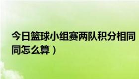 今日篮球小组赛两队积分相同（篮球比赛小组赛3队积分相同怎么算）