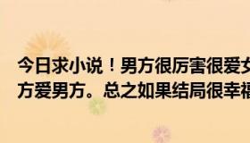 今日求小说！男方很厉害很爱女方，或者男方有缺点但是女方爱男方。总之如果结局很幸福。