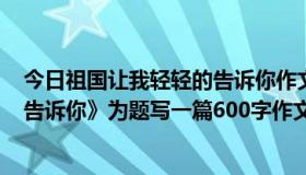 今日祖国让我轻轻的告诉你作文600字（以《祖国让我轻轻告诉你》为题写一篇600字作文）