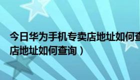 今日华为手机专卖店地址如何查询到店时间（华为手机专卖店地址如何查询）