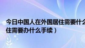 今日中国人在外国居住需要什么条件（外国人在中国长期居住需要办什么手续）