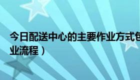 今日配送中心的主要作业方式包括（简述配送中心的基本作业流程）