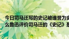 今日司马迁写的史记被谁誉为史家之绝唱无韵之离骚（为什么鲁迅评价司马迁的《史记》是千古之绝唱，无韵之离骚）