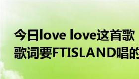 今日love love这首歌（LOVE LOVE LOVE 歌词要FTISLAND唱的！）