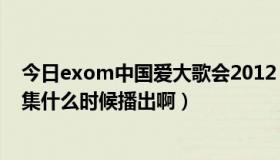 今日exom中国爱大歌会2012（EXO-M的中国爱大歌会下集什么时候播出啊）