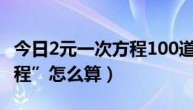 今日2元一次方程100道计算题（“2元一次方程”怎么算）