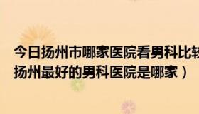 今日扬州市哪家医院看男科比较好（扬州男科医院哪家最好扬州最好的男科医院是哪家）