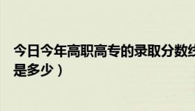 今日今年高职高专的录取分数线（今年高职专科录取分数线是多少）