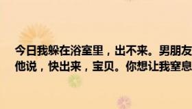 今日我躲在浴室里，出不来。男朋友在外面喊。我真的不想被他折腾。他说，快出来，宝贝。你想让我窒息。我哥哥太可怜了，我