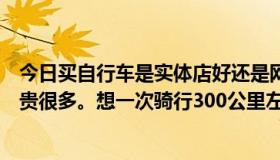 今日买自行车是实体店好还是网上好？一般店里的都比网上贵很多。想一次骑行300公里左右，哪家好，多。