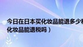 今日在日本买化妆品能退多少税（如果买了1万日元以上的化妆品能退税吗）