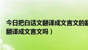 今日把白话文翻译成文言文的翻译器（百度翻译能将白话文翻译成文言文吗）